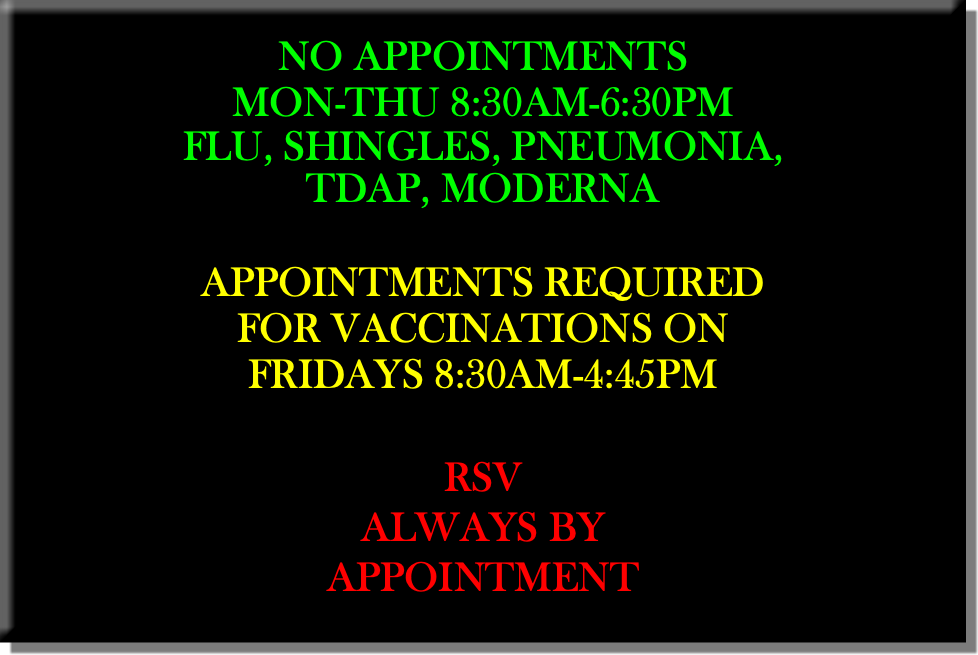  NO APPOINTMENTS MON-THU 8:30AM-6:30PM FLU, SHINGLES, PNEUMONIA, TDAP, MODERNA APPOINTMENTS REQUIRED FOR VACCINATIONS ON FRIDAYS 8:30AM-4:45PM RSV ALWAYS BY APPOINTMENT